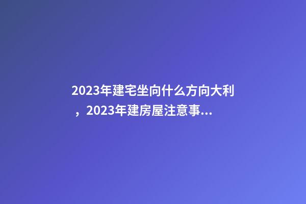 2023年建宅坐向什么方向大利，2023年建房屋注意事項(xiàng)